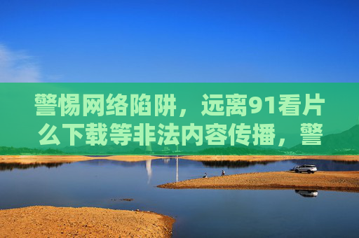 警惕网络陷阱，远离91看片么下载等非法内容传播，警惕网络陷阱，远离91看片么下载等非法内容传播