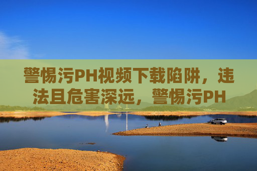 警惕污PH视频下载陷阱,违法且危害深远,警惕污PH视频下载陷阱,违法且危害深远 警惕污PH视频下载陷阱,违法且危害深远,警惕污PH视频下载陷阱,违法且危害深远