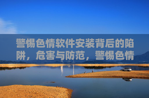 警惕色情软件安装背后的陷阱,危害与防范,警惕色情软件安装陷阱,危害与防范 警惕色情软件安装背后的陷阱,危害与防范,警惕色情软件安装陷阱,危害与防范