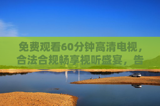 免费观看60分钟高清电视,合法合规畅享视听盛宴,告别会员焦虑 免费观看60分钟高清电视,合法合规畅享视听盛宴,告别会员焦虑