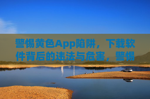 警惕黄色App陷阱，下载软件背后的违法与危害，警惕黄色App陷阱，下载软件背后的违法与危害