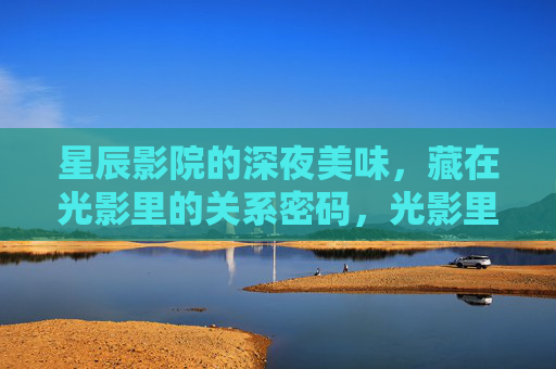 星辰影院的深夜美味,藏在光影里的关系密码,光影里的深夜美味,星辰影院的关系密码 星辰影院的深夜美味,藏在光影里的关系密码,光影里的深夜美味,星辰影院的关系密码