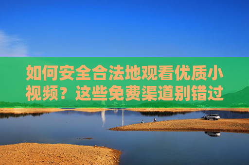 如何安全合法地观看优质小视频?这些免费渠道别错过,安全合法看优质小视频,免费渠道别错过 如何安全合法地观看优质小视频?这些免费渠道别错过,安全合法看优质小视频,免费渠道别错过