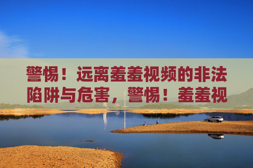 警惕!远离羞羞视频的非法陷阱与危害,警惕!羞羞视频非法陷阱与危害 警惕!远离羞羞视频的非法陷阱与危害,警惕!羞羞视频非法陷阱与危害