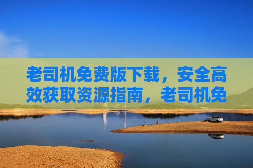 老司机免费版下载,安全高效获取资源指南,老司机免费版下载,安全高效获取资源指南 老司机免费版下载,安全高效获取资源指南,老司机免费版下载,安全高效获取资源指南