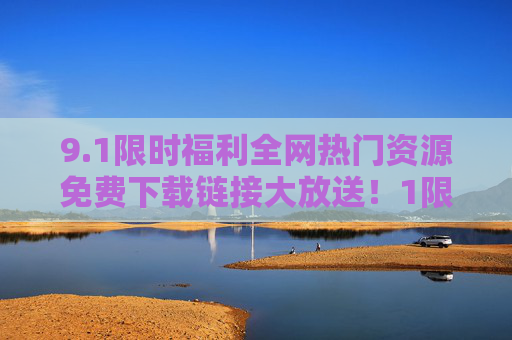 9.1限时福利全网热门资源免费下载链接大放送!1限时福利!全网热门资源免费下载链接大放送 9.1限时福利全网热门资源免费下载链接大放送!1限时福利!全网热门资源免费下载链接大放送