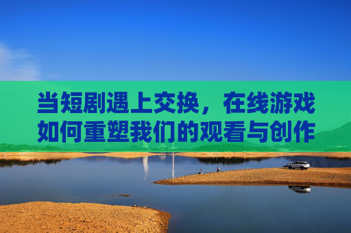 当短剧遇上交换，在线游戏如何重塑我们的观看与创作体验？短剧遇上交换，在线游戏重塑观看与创作体验