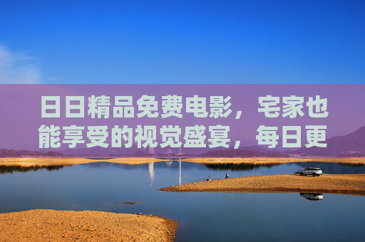 日日精品免费电影,宅家也能享受的视觉盛宴,每日更新不重样!宅家视觉盛宴,日日更新免费精品电影 日日精品免费电影,宅家也能享受的视觉盛宴,每日更新不重样!宅家视觉盛宴,日日更新免费精品电影