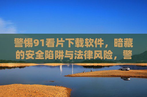 警惕91看片下载软件,暗藏的安全陷阱与法律风险,警惕91看片下载软件,暗藏安全陷阱与法律风险 警惕91看片下载软件,暗藏的安全陷阱与法律风险,警惕91看片下载软件,暗藏安全陷阱与法律风险