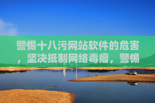 警惕十八污网站软件的危害，坚决抵制网络毒瘤，警惕十八污网站软件危害，坚决抵制网络毒瘤