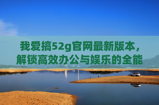 我爱搞52g官网最新版本,解锁高效办公与娱乐的全能钥匙,52g官网最新版本,解锁高效办公与娱乐的全能钥匙 我爱搞52g官网最新版本,解锁高效办公与娱乐的全能钥匙,52g官网最新版本,解锁高效办公与娱乐的全能钥匙