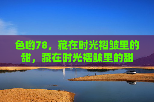 色哟78，藏在时光褶皱里的甜，藏在时光褶皱里的甜