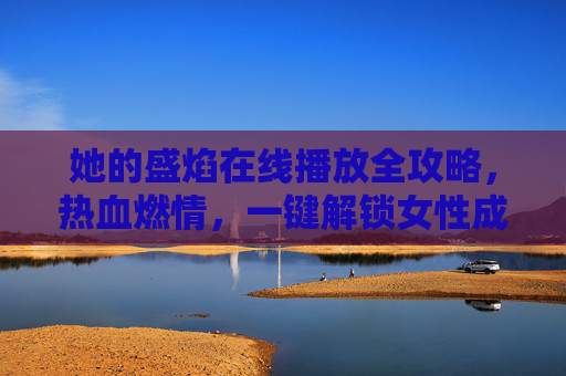 她的盛焰在线播放全攻略，热血燃情，一键解锁女性成长史诗，她的盛焰在线播放全攻略，热血燃情解锁女性成长史诗