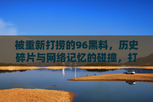 被重新打捞的96黑料,历史碎片与网络记忆的碰撞,打捞96黑料,历史碎片与网络记忆的碰撞 被重新打捞的96黑料,历史碎片与网络记忆的碰撞,打捞96黑料,历史碎片与网络记忆的碰撞