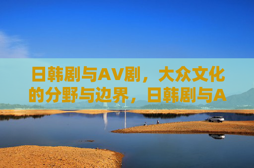 日韩剧与AV剧,大众文化的分野与边界,日韩剧与AV剧,大众文化中的分野与边界 日韩剧与AV剧,大众文化的分野与边界,日韩剧与AV剧,大众文化中的分野与边界