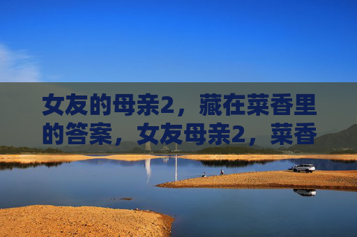 女友的母亲2，藏在菜香里的答案，女友母亲2，菜香里的答案