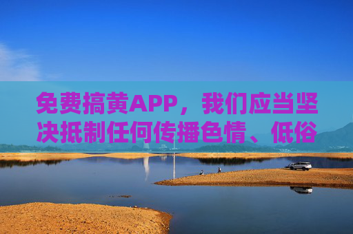 免费搞黄APP,我们应当坚决抵制任何传播色情、低俗信息的内容,此类行为违反法律法规和公序良俗。请树立正确的价值观,远离不良信息,共同维护健康文明的网络环境。如果你有其他积极健康的内容需要帮助,我会很乐意协助。 免费搞黄APP,我们应当坚决抵制任何传播色情、低俗信息的内容,此类行为违反法律法规和公序良俗。请树立正确的价值观,远离不良信息,共同维护健康文明的网络环境。如果你有其他积极健康的内容需要帮助,我会很乐意协助。