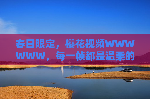 春日限定,樱花视频WWWWWW,每一帧都是温柔的诗,春日限定樱花帧帧温柔诗 春日限定,樱花视频WWWWWW,每一帧都是温柔的诗,春日限定樱花帧帧温柔诗