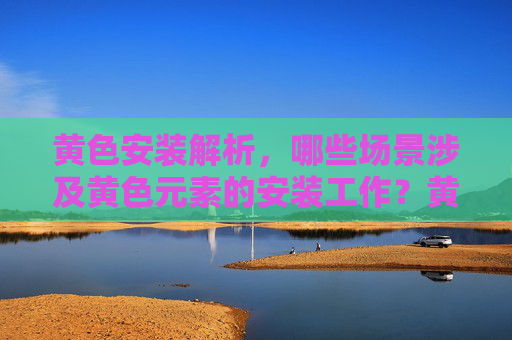 黄色安装解析,哪些场景涉及黄色元素的安装工作?黄色安装场景解析,哪些工作涉及黄色元素? 黄色安装解析,哪些场景涉及黄色元素的安装工作?黄色安装场景解析,哪些工作涉及黄色元素?