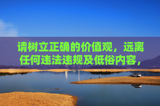 请树立正确的价值观，远离任何违法违规及低俗内容，共同营造积极、健康的网络环境，树立正确价值观，共建清朗网络空间