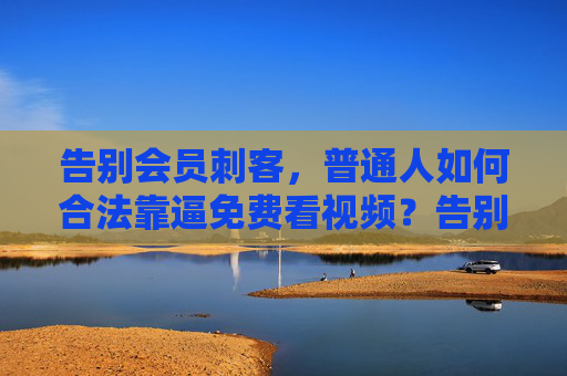 告别会员刺客，普通人如何合法靠逼免费看视频？告别会员刺客，普通人合法免费看视频攻略