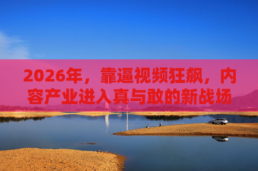 2026年,靠逼视频狂飙,内容产业进入真与敢的新战场,2026逼视频狂飙,内容产业真与敢新战场 2026年,靠逼视频狂飙,内容产业进入真与敢的新战场,2026逼视频狂飙,内容产业真与敢新战场