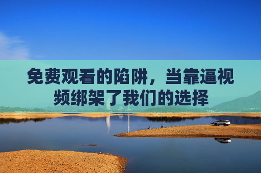 免费观看的陷阱,当靠逼视频绑架了我们的选择 免费观看的陷阱,当靠逼视频绑架了我们的选择