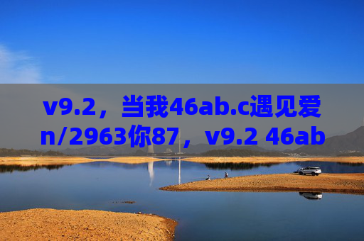 v9.2,当我46ab.c遇见爱n/2963你87,v9.2 46ab.c遇见爱n/2963你87 v9.2,当我46ab.c遇见爱n/2963你87,v9.2 46ab.c遇见爱n/2963你87