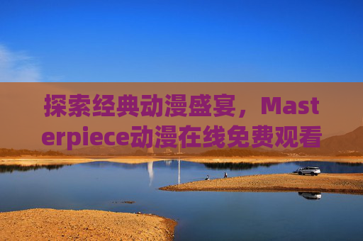 探索经典动漫盛宴，Masterpiece动漫在线免费观看全攻略，Masterpiece动漫免费观看全攻略