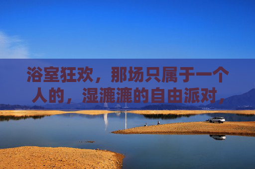 浴室狂欢,那场只属于一个人的,湿漉漉的自由派对,一个人的浴室狂欢,湿漉漉的自由派对 浴室狂欢,那场只属于一个人的,湿漉漉的自由派对,一个人的浴室狂欢,湿漉漉的自由派对