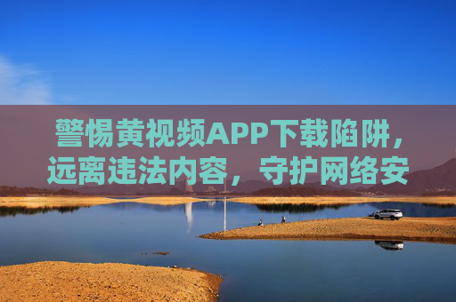 警惕黄视频APP下载陷阱,远离违法内容,守护网络安全与健康,警惕黄视频APP下载陷阱,远离违法内容守护网络安全与健康 警惕黄视频APP下载陷阱,远离违法内容,守护网络安全与健康,警惕黄视频APP下载陷阱,远离违法内容守护网络安全与健康