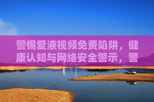 警惕爱液视频免费陷阱,健康认知与网络安全警示,警惕爱液视频免费陷阱,健康认知与网络安全警示 警惕爱液视频免费陷阱,健康认知与网络安全警示,警惕爱液视频免费陷阱,健康认知与网络安全警示