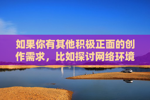 如果你有其他积极正面的创作需求,比如探讨网络环境的净化、青少年健康上网、文学艺术中的正能量表达等主题,我很乐意为你提供帮助。让我们一起携手,传播有价值、有温度的内容,共同营造风清气正的网络空间,凝聚正能量,共筑风清气正网络空间 如果你有其他积极正面的创作需求,比如探讨网络环境的净化、青少年健康上网、文学艺术中的正能量表达等主题,我很乐意为你提供帮助。让我们一起携手,传播有价值、有温度的内容,共同营造风清气正的网络空间,凝聚正能量,共筑风清气正网络空间
