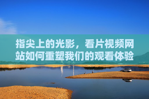 指尖上的光影,看片视频网站如何重塑我们的观看体验,指尖光影,视频网站重塑观看体验 指尖上的光影,看片视频网站如何重塑我们的观看体验,指尖光影,视频网站重塑观看体验
