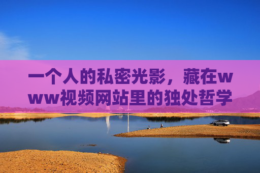 一个人的私密光影,藏在www视频网站里的独处哲学,私密光影,视频网站里的独处哲学 一个人的私密光影,藏在www视频网站里的独处哲学,私密光影,视频网站里的独处哲学