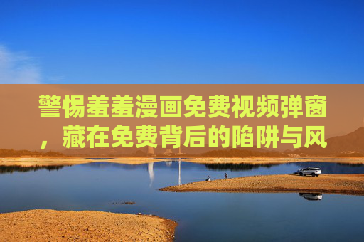 警惕羞羞漫画免费视频弹窗,藏在免费背后的陷阱与风险,警惕羞羞漫画免费视频弹窗,免费背后的陷阱与风险 警惕羞羞漫画免费视频弹窗,藏在免费背后的陷阱与风险,警惕羞羞漫画免费视频弹窗,免费背后的陷阱与风险