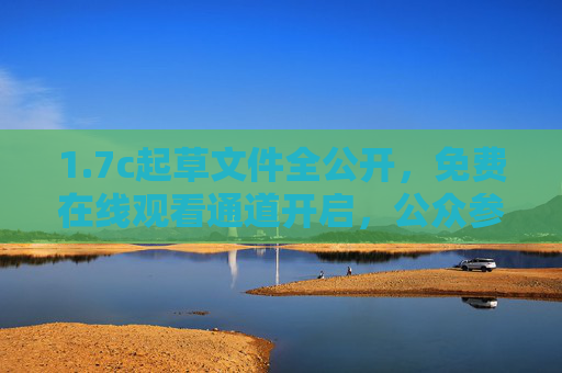 1.7c起草文件全公开，免费在线观看通道开启，公众参与无门槛，7c起草文件全公开 免费在线观看通道开启 公众参与无门槛