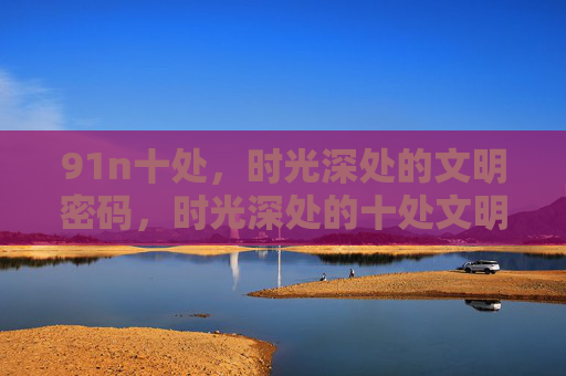 91n十处，时光深处的文明密码，时光深处的十处文明密码