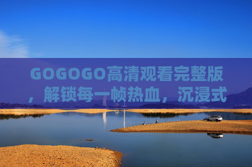 GOGOGO高清观看完整版,解锁每一帧热血,沉浸式体验无删减魅力,GOGOGO高清完整版无删减沉浸式热血体验 GOGOGO高清观看完整版,解锁每一帧热血,沉浸式体验无删减魅力,GOGOGO高清完整版无删减沉浸式热血体验