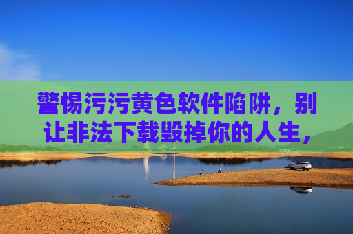 警惕污污黄色软件陷阱,别让非法下载毁掉你的人生,警惕黄色软件非法下载陷阱,别让人生毁于一旦 警惕污污黄色软件陷阱,别让非法下载毁掉你的人生,警惕黄色软件非法下载陷阱,别让人生毁于一旦