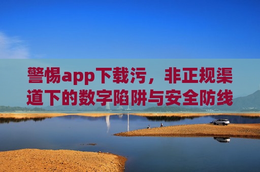 警惕app下载污，非正规渠道下的数字陷阱与安全防线，警惕非正规渠道app下载的数字陷阱与安全防线