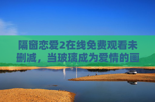 隔窗恋爱2在线免费观看未删减,当玻璃成为爱情的画布,未删减版藏着最真实的悸动 隔窗恋爱2在线免费观看未删减,当玻璃成为爱情的画布,未删减版藏着最真实的悸动