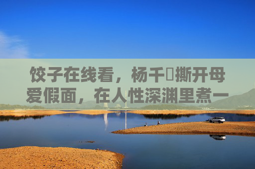 饺子在线看,杨千嬅撕开母爱假面,在人性深渊里煮一锅欲望的汤,饺子,杨千嬅撕开母爱假面,煮开人性欲望深渊 饺子在线看,杨千嬅撕开母爱假面,在人性深渊里煮一锅欲望的汤,饺子,杨千嬅撕开母爱假面,煮开人性欲望深渊