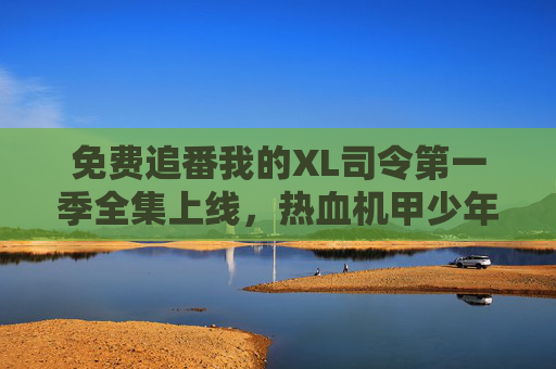 免费追番我的XL司令第一季全集上线,热血机甲少年成长物语!免费追番XL司令第一季全集上线!热血机甲少年成长物语 免费追番我的XL司令第一季全集上线,热血机甲少年成长物语!免费追番XL司令第一季全集上线!热血机甲少年成长物语