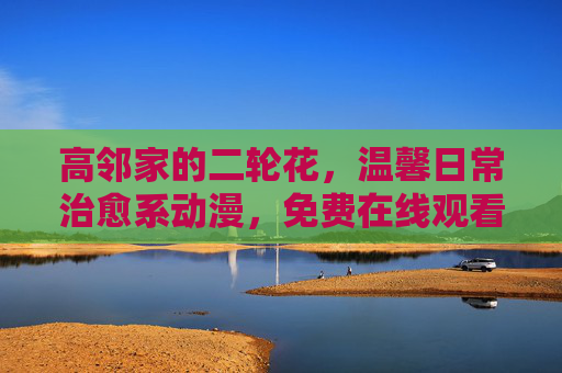 高邻家的二轮花,温馨日常治愈系动漫,免费在线观看全攻略,高邻家的二轮花,温馨日常治愈系动漫免费观看全攻略 高邻家的二轮花,温馨日常治愈系动漫,免费在线观看全攻略,高邻家的二轮花,温馨日常治愈系动漫免费观看全攻略