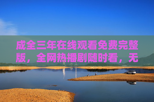 成全三年在线观看免费完整版,全网热播剧随时看,无需会员畅享三年情缘,成全三年免费在线观看完整版 无需会员畅看 成全三年在线观看免费完整版,全网热播剧随时看,无需会员畅享三年情缘,成全三年免费在线观看完整版 无需会员畅看