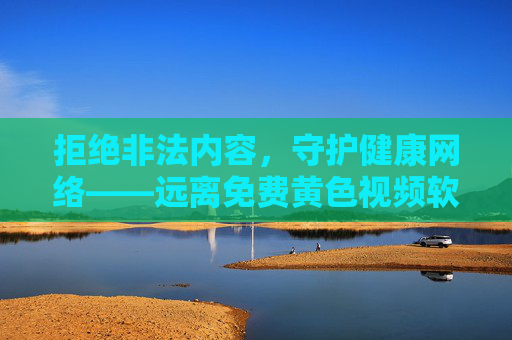 拒绝非法内容,守护健康网络——远离免费黄色视频软件的危害,远离免费黄色视频软件,守护健康网络 拒绝非法内容,守护健康网络——远离免费黄色视频软件的危害,远离免费黄色视频软件,守护健康网络