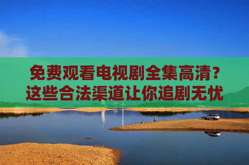 免费观看电视剧全集高清？这些合法渠道让你追剧无忧，合法免费观看高清电视剧全集，追剧无忧
