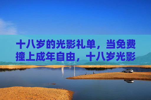 十八岁的光影礼单，当免费撞上成年自由，十八岁光影礼单，免费解锁成年自由