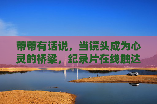 蒂蒂有话说，当镜头成为心灵的桥梁，纪录片在线触达每一个真实的灵魂，镜头为桥，纪录片在线触达真实灵魂